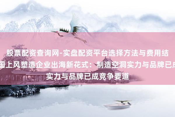 股票配资查询网-实盘配资平台选择方法与费用结构解析 中国上风塑造企业出海新花式：制造空洞实力与品牌已成竞争要道