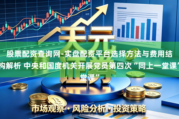 股票配资查询网-实盘配资平台选择方法与费用结构解析 中央和国度机关开展党员第四次“同上一堂课”