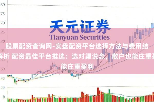 股票配资查询网-实盘配资平台选择方法与费用结构解析 配资最佳平台推选：选对渠说念，散户也能庄重盈利