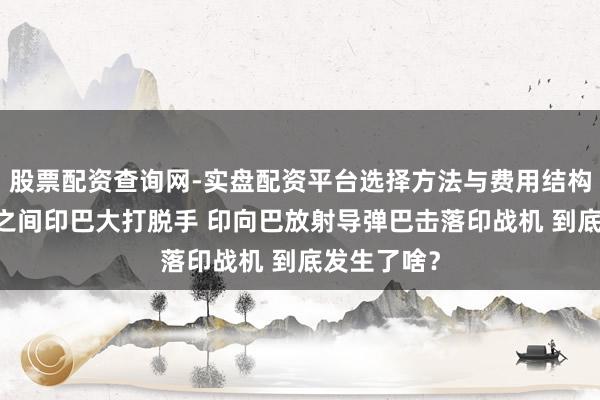 股票配资查询网-实盘配资平台选择方法与费用结构解析 通宵之间印巴大打脱手 印向巴放射导弹巴击落印战机 到底发生了啥？