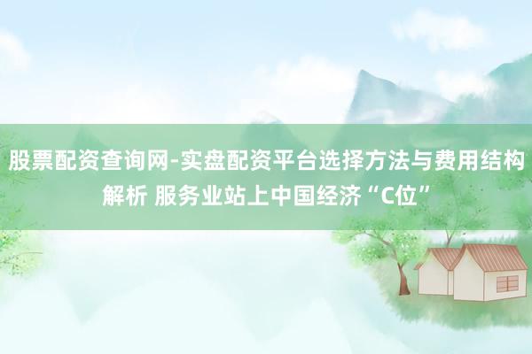 股票配资查询网-实盘配资平台选择方法与费用结构解析 服务业站上中国经济“C位”