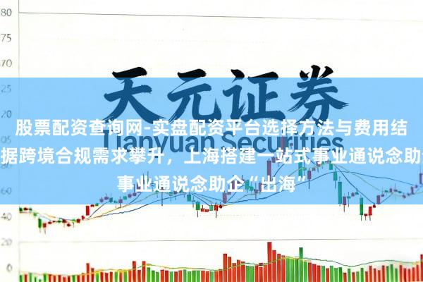 股票配资查询网-实盘配资平台选择方法与费用结构解析 数据跨境合规需求攀升，上海搭建一站式事业通说念助企“出海”